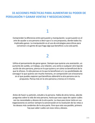 33 ACCIONES PRÁCTICAS PARA AUMENTAR SU PODER DE
PERSUASIÓN Y GANAR VENTAS Y NEGOCIACIONES
144
1
Comprender la diferencia entre persuasión y manipulación. La persuasión es el
arte de ayudar a una persona a decir que sí a una propuesta, donde todos los
implicados ganan. La manipulación es el uso de estrategias poco éticas para
convencer a la gente de que haga algo que beneficie a una sola parte.
2
Utiliza el pensamiento de ganar-ganar. Siempre que quieras una asociación, un
aumento de sueldo, un trabajo, una relación, una venta o cualquier otro tipode
acción de otra persona, piensa en lo que quiere y en cómo se beneficiará de lo
que le ofreces. Si sólo piensas en lo que te beneficiará a ti, tus posibilidades de
conseguir lo que quieres son mucho menores, en comparación con elescenario
en el que puedes exponer qué beneficios obtendrá la otra persona con tu
propuesta. Piensa más en la otra persona y menos en ti mismo.
3
Antes de hacer su petición, estudie a la persona. Habla de otros temas, aborda
preguntas sobre la vida de esta persona, hasta que seas capaz de captar cuáles
son las necesidades y deseos de la otra parte. La clave para tener éxito en sus
negociaciones es centrar siempre la conversación en la resolución de los retos o
los deseos más candentes de la otra parte. Para que esto sea posible, primero
hay que saber cuáles son esos retos y deseos.
 