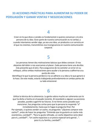 33 ACCIONES PRÁCTICAS PARA AUMENTAR SU PODER DE
PERSUASIÓN Y GANAR VENTAS Y NEGOCIACIONES
4
Creer en lo que dices o vendes es fundamental si quieres convencer a la otra
persona de tu idea. Gran parte de nuestra comunicación es no verbal, y
cuando intentamos vender algo, ya sea una idea, un producto o un servicio en
el que no creemos, transmitimos esa incongruencia en nuestra comunicación
corporal.
5
Las personas tienen dos motivaciones básicas que debes conocer. O nos
alejamos del dolor o nos acercamos al placer. Cada persona tiene uno deellos
más presente que el otro. Para asegurarse de no cometer un error en su
enfoque, utilice ambas motivaciones para ayudar a la persona a adherirse asu
punto de vista.
Identifique lo que la persona perderá si no se adhiere a su idea y lo que ganará si
lo hace. De este modo, estarás trabajando profundamente en ambas partes de
su lado emocional.
6
Utilice la técnica de la coherencia. La gente valora mucho ser coherente con lo
que ha dicho o hecho en el pasado reciente. Al recordarle a alguien susacciones
pasadas, puedes sugerirle las futuras. Si no tienes actos pasados que
mencionar, haz preguntas cortas para que la persona te responda "sí"
inmediatamente, hasta que le hagas la pregunta final. Por
Por ejemplo, si quieres vender un coche, no preguntes "¿Quieres comprar este
coche?", antes de hacer las preguntas "Entiendo que te gustaría un coche más
económico, ¿verdad?", "Para tu gusto refinado, un coche deportivo sería ideal
para ti, ¿verdad?", "Un coche espacioso a un precio especial sería genial...".
para ti y tu familia, ¿verdad?". 145
 