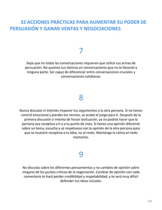 33 ACCIONES PRÁCTICAS PARA AUMENTAR SU PODER DE
PERSUASIÓN Y GANAR VENTAS Y NEGOCIACIONES
146
7
Sepa que no todas las conversaciones requieren que utilice sus armas de
persuasión. No quemes tus tácticas en conversaciones que no te llevarána
ninguna parte. Ser capaz de diferenciar entre conversaciones cruciales y
conversaciones cotidianas.
8
Nunca discutas ni intentes imponer tus argumentos a la otra persona. Si no tienes
control emocional y pierdes los nervios, se acabó el juego para ti. Después de la
primera discusión o intento de forzar lasituación, ya no podrás hacer que la
persona sea receptiva a ti y a tu punto de vista. Si tienes una opinión diferente
sobre un tema, escucha y sé respetuoso con la opinión de la otra persona para
que se muestre receptiva a tu idea, no al revés. Mantenga la calma en todo
momento.
9
No discutas sobre los diferentes pensamientos y no cambies de opinión sobre
ninguno de los puntos críticos de la negociación. Cambiar de opinión con cada
comentario te hará perder credibilidad y respetabilidad, y te será muy difícil
defender tus ideas iniciales.
 