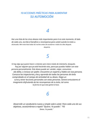 10 ACCIONES PRÁCTICAS PARA AUMENTAR
SU AUTOMOCIÓN
15
4
Haz una lista de los cinco deseos más importantes para ti en este momento. Al lado
de cada uno, escriba el beneficio o recompensa para usted cuando la meta es
alcanzado. Mire esta lista todas las noches antes de acostarse o todos los días después.
despierta.
5
Si hay algo que quiere hacer o intentar pero tiene miedo de intentarlo, búsquelo.
hoy por alguien que ya está haciendo esto, para que puedas hablar con esta
persona personalmente. Este deseo puede ser: vender, viajar, comunicar,
ala delta, o incluso ser padre. Encuentra un experto y habla con esa persona.
Conozca las trayectorias y lea y aprenda de todas las personas de éxito
comprobado en el campo de actividad de su deseo. Haga un
curso y tener lecciones personales con estas personas. Genera entusiasmo al
imaginarte disfrutando de las recompensas de tu éxito, tal como
la forma en que esta gente lo hace.
6
Desarrolle un vocabulario nuevo y simple sobre usted. Para cada uno de sus
objetivos, acostúmbrese a repetir “Quiero. Yo puedo". "YO
Deseo. Yo puedo."
 