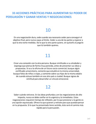33 ACCIONES PRÁCTICAS PARA AUMENTAR SU PODER DE
PERSUASIÓN Y GANAR VENTAS Y NEGOCIACIONES
147
10
En una negociación dura, cede cuando sea necesario ceder para conseguir el
objetivo final, pero nunca vayas al límite. Ceder a una de las partes y esperar a
que la otra tome medidas. Da lo que la otra parte quiere, sin quitarle al juegolo
que tú también quieres.
11
Crear una conexión con la otra persona. Busque similitudes a su alrededor y
exponga que piensa de forma muy parecida, antes de presentar sus ideas y
propuestas. Si va a la oficina de un futuro socio comercial, busque algún
certificado universitario, comente que estudió en la misma universidad,
busque fotos de niños o viajes, y comente sobre sus hijos de la misma edado
de cuando estuvo también en ese otro país o ciudad. Busque signos de
similitud para desarrollar un vínculo emocional.
12
Saber cuándo retirarse. En las ideas profundas y en las negociaciones de alto
impacto, nunca se debe confiar en la urgencia y la inmediatez. Estas
negociaciones requieren tiempo de reflexión, por lo que presionar a la gente es
una opción equivocada. Ofrece lo que quieren y retírate para que puedanpensar
en tu propuesta. Si lo que ha presentado tiene sentido, éste será el camino más
rápido para la persuasión.
 