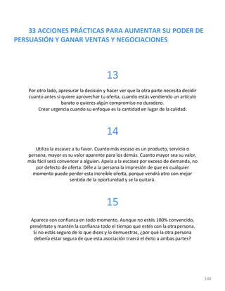 33 ACCIONES PRÁCTICAS PARA AUMENTAR SU PODER DE
PERSUASIÓN Y GANAR VENTAS Y NEGOCIACIONES
148
13
Por otro lado, apresurar la decisión y hacer ver que la otra parte necesita decidir
cuanto antes si quiere aprovechar tu oferta, cuando estás vendiendo un artículo
barato o quieres algún compromiso no duradero.
Crear urgencia cuando su enfoque es la cantidad en lugar de la calidad.
14
Utiliza la escasez a tu favor. Cuanto más escaso es un producto, servicio o
persona, mayor es su valor aparente para los demás. Cuanto mayor sea su valor,
más fácil será convencer a alguien. Apela a la escasez por exceso de demanda, no
por defecto de oferta. Déle a la persona la impresión de que en cualquier
momento puede perder esta increíble oferta, porque vendrá otro con mejor
sentido de la oportunidad y se la quitará.
15
Aparece con confianza en todo momento. Aunque no estés 100% convencido,
preséntate y mantén la confianza todo el tiempo que estés con la otrapersona.
Si no estás seguro de lo que dices y lo demuestras, ¿por qué la otra persona
debería estar segura de que esta asociación traerá el éxito a ambas partes?
 