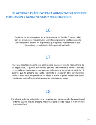 33 ACCIONES PRÁCTICAS PARA AUMENTAR SU PODER DE
PERSUASIÓN Y GANAR VENTAS Y NEGOCIACIONES
149
16
Prepárate de antemano para los argumentos de los demás. Conozca cuáles
son los argumentos más comunes sobre lo que presenta y esté preparado
para responder a todos los argumentos y preguntas, y así demostrar que
tiene pleno conocimiento de lo que está hablando.
17
Cree una reputación que la otra parte quiera mantener intacta hasta el final de
su negociación. Si quieres que la otra persona sea coherente, refuerza que sea
reconocida por todos como una persona coherente y luego haz tu petición. Si
quieres que la persona sea justa, optimista o cualquier otra característica,
refuerza esto antes de presentar tus ideas. A nadie le gusta perder una buena
reputación, especialmente si es reconocida por otras personas.
18
Introduzca su tema sutilmente en la conversación, para entender la receptividad
al tema. Cuanto más se prepare, más eficaz será cuando llegue el momento de
la solicitud final.
 
