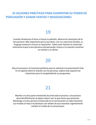 33 ACCIONES PRÁCTICAS PARA AUMENTAR SU PODER DE
PERSUASIÓN Y GANAR VENTAS Y NEGOCIACIONES
150
19
Cuando introduzcas el tema o incluso tu petición, observa las reacciones de la
otra persona. Más importante que lo que dicen, son sus reacciones faciales, su
lenguaje corporal e incluso su respiración. Todos estos factores le mostrarán
realmente lo que la otra persona está pensando, incluso si la reacción inicialfue
un rechazo a su oferta.
20
Elija el escenario y el momento perfectos para la solicitud o la presentación final.
En el capítulo sobre la relación con las personas, explico este aspecto tan
importante para la receptividad de tus propuestas.
21
Mantén a la otra parte entretenida durante todo el proceso. Una persona
aburrida difícilmente se dejará seducir por lo que tienes que presentar.
Mantenga a la otra persona involucrada en la conversación en todo momento.
Las miradas al reloj o los bostezos son señales de que necesitas urgentemente
cambiar el rumbo de la conversación.
 