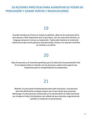 150
33 ACCIONES PRÁCTICAS PARA AUMENTAR SU PODER DE
PERSUASIÓN Y GANAR VENTAS Y NEGOCIACIONES
19
Cuando introduzcas el tema o incluso tu petición, observa las reacciones de la
otra persona. Más importante que lo que dicen, son sus reacciones faciales, su
lenguaje corporal e incluso su respiración. Todos estos factores le mostrarán
realmente lo que la otra persona está pensando, incluso si la reacción inicialfue
un rechazo a su oferta.
20
Elija el escenario y el momento perfectos para la solicitud o la presentación final.
En el capítulo sobre la relación con las personas, explico este aspecto tan
importante para la receptividad de tus propuestas.
21
Mantén a la otra parte entretenida durante todo el proceso. Una persona
aburrida difícilmente se dejará seducir por lo que tienes que presentar.
Mantenga a la otra persona involucrada en la conversación en todo momento.
Las miradas al reloj o los bostezos son señales de que necesitas urgentemente
cambiar el rumbo de la conversación.
 