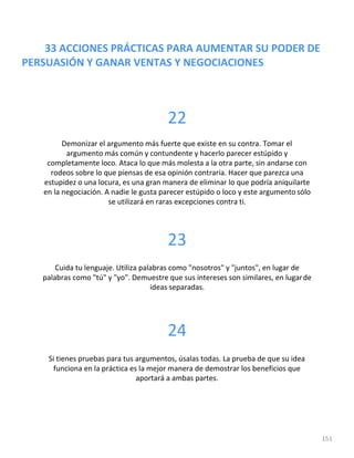 33 ACCIONES PRÁCTICAS PARA AUMENTAR SU PODER DE
PERSUASIÓN Y GANAR VENTAS Y NEGOCIACIONES
151
22
Demonizar el argumento más fuerte que existe en su contra. Tomar el
argumento más común y contundente y hacerlo parecer estúpido y
completamente loco. Ataca lo que más molesta a la otra parte, sin andarse con
rodeos sobre lo que piensas de esa opinión contraria. Hacer que parezca una
estupidez o una locura, es una gran manera de eliminar lo que podría aniquilarte
en la negociación. A nadie le gusta parecer estúpido o loco y este argumento sólo
se utilizará en raras excepciones contra ti.
23
Cuida tu lenguaje. Utiliza palabras como "nosotros" y "juntos", en lugar de
palabras como "tú" y "yo". Demuestre que sus intereses son similares, en lugarde
ideas separadas.
24
Si tienes pruebas para tus argumentos, úsalas todas. La prueba de que su idea
funciona en la práctica es la mejor manera de demostrar los beneficios que
aportará a ambas partes.
 