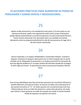 33 ACCIONES PRÁCTICAS PARA AUMENTAR SU PODER DE
PERSUASIÓN Y GANAR VENTAS Y NEGOCIACIONES
152
25
Apelar al lado emocional y a la vanidad de la otra parte. Si la otra parte es una
persona emocional, apele a los argumentos sobre cómo lo que usted quiere
puede afectar positivamente a una tercera persona a la que la otra parte tieneun
fuerte vínculo emocional. Si la otra parte tiene una vanidad muy fuerte,
demuestre cómo su propuesta beneficiará la vida de esta persona, en lugar de la
de otro tercero interesado.
26
Nunca respondas a un ataque enfadándote o mostrando malestar. Cuando le
ataquen, reconozca el ataque y demuestre con un tono tranquilo que se siente
cómodo con él. Responder bruscamente a un ataque transmitirá la sensación de
que hay algo de verdad en él. La mejor manera de salir bien parado de unataque
es decir algo con humor. Te posicionarás como una persona tranquila y fácil de
llevar.
27
Una vez que identifiques que hay una tercera persona con una fuerte influencia y
opinión diferente a la tuya en la obra, no fuerces tus ideas con la persona de la
que quieres escuchar un "sí". Su mejor apuesta con una persona que está muy
influenciada por otros es tratar de convencer a estas otras personas, de modo
que incluso si estas personas no están de acuerdo con usted, al menos tendrán
miedo de expresar esa opinión con fuerza.
 