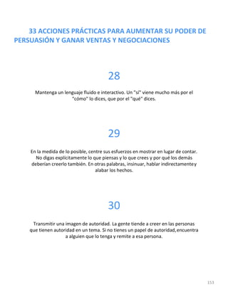 33 ACCIONES PRÁCTICAS PARA AUMENTAR SU PODER DE
PERSUASIÓN Y GANAR VENTAS Y NEGOCIACIONES
153
28
Mantenga un lenguaje fluido e interactivo. Un "sí" viene mucho más por el
"cómo" lo dices, que por el "qué" dices.
29
En la medida de lo posible, centre sus esfuerzos en mostrar en lugar de contar.
No digas explícitamente lo que piensas y lo que crees y por qué los demás
deberían creerlo también. En otras palabras, insinuar, hablar indirectamentey
alabar los hechos.
30
Transmitir una imagen de autoridad. La gente tiende a creer en las personas
que tienen autoridad en un tema. Si no tienes un papel de autoridad,encuentra
a alguien que lo tenga y remite a esa persona.
 