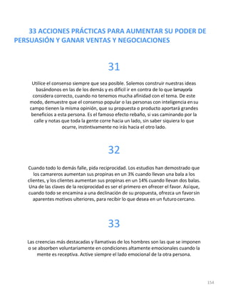 33 ACCIONES PRÁCTICAS PARA AUMENTAR SU PODER DE
PERSUASIÓN Y GANAR VENTAS Y NEGOCIACIONES
154
31
Utilice el consenso siempre que sea posible. Solemos construir nuestras ideas
basándonos en las de los demás y es difícil ir en contra de lo que lamayoría
considera correcto, cuando no tenemos mucha afinidad con el tema. De este
modo, demuestre que el consenso popular o las personas con inteligencia ensu
campo tienen la misma opinión, que su propuesta o producto aportará grandes
beneficios a esta persona. Es el famoso efecto rebaño, si vas caminando por la
calle y notas que toda la gente corre hacia un lado, sin saber siquiera lo que
ocurre, instintivamente no irás hacia el otro lado.
32
Cuando todo lo demás falle, pida reciprocidad. Los estudios han demostrado que
los camareros aumentan sus propinas en un 3% cuando llevan una bala a los
clientes, y los clientes aumentan sus propinas en un 14% cuando llevan dos balas.
Una de las claves de la reciprocidad es ser el primero en ofrecer el favor. Asíque,
cuando todo se encamina a una declinación de su propuesta, ofrezca un favorsin
aparentes motivos ulteriores, para recibir lo que desea en un futuro cercano.
33
Las creencias más destacadas y llamativas de los hombres son las que se imponen
o se absorben voluntariamente en condiciones altamente emocionales cuando la
mente es receptiva. Active siempre el lado emocional de la otra persona.
 