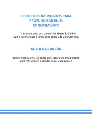 LIBROS RECOMENDADOS PARA
PROFUNDIZAR EN EL
CONOCIMIENTO
"Las armas de la persuasión", de Robert B. Cialdini.
"Cómo hacer amigos e influir en la gente", de Dale Carnegie.
AUTOEVALUACIÓN
En una negociación, ¿te pones en el lugar de la otra persona
para reflexionar y entender lo que ésta quiere?
 