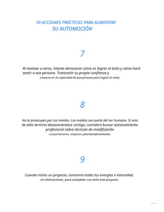 10 ACCIONES PRÁCTICAS PARA AUMENTAR
SU AUTOMOCIÓN
7
Al motivar a otros, intente demostrar cómo es lograr el éxito y cómo hará
sentir a esa persona. Transmitir su propia confianza y
creencia en la capacidad de esa persona para lograr la meta.
8
No te preocupes por tus miedos. Los miedos son parte del ser humano. Si uno
de ellos termina obsesionándose contigo, considera buscar asesoramiento
profesional sobre técnicas de modificación
comportamiento, relajación ybiorretroalimentación.
9
Cuando inicies un proyecto, concentra todas tus energías e intensidad,
sin distracciones, para completar con éxito este proyecto.
dieciséis
 