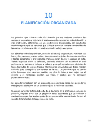 156
10
PLANIFICACIÓN ORGANIZADA
Las personas que trabajan cada día sabiendo que sus acciones cotidianas les
acercan a sus sueños y objetivos, trabajan con más entusiasmo, más dedicación y
más motivación, obteniendo así un rendimiento diferenciado, con resultados
mucho mejores que las personas que trabajan sin estar siquiera convencidas de
las razones por las que están en un determinado trabajo o empresa.
Las personas con éxito planifican, analizan, estudian y luego actúan. Planifican sus
horas, días, semanas, meses y años, siempre con el objetivo de alcanzar objetivos
y logros personales y profesionales. Planean ganar dinero y alcanzar el éxito.
Tienen objetivos claros y definidos, sabiendo siempre con exactitud en qué
periodo de su vida van a trabajar al máximo y en qué periodo van a disfrutar de
todos los frutos de su duro trabajo. Planifican las actividades que deben realizar
cada día para conseguir lo que quieren en la vida. Las personas que no tienen
éxito dejan que otras personas decidan por ellos, lo dejan al azar, dejan que el
destino y el horóscopo decidan sus vidas, y acaban por no conseguir
prácticamente nada.
Los ganadores trabajan con un propósito, con objetivos claros. Los perdedores
trabajan para sobrevivir, sin un plan claro para el futuro de sus vidas.
Si quieres aumentar la felicidad en tu día a día, tanto en lo profesional como en lo
personal, empieza a vivir con un propósito. Busca actividades que te acerquen a
un objetivo mayor, haciéndolo parte de un plan de vida bien definido. Este es el
secreto de la felicidad de las personas de éxito.
 