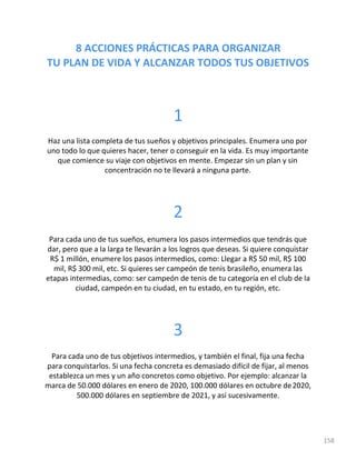 8 ACCIONES PRÁCTICAS PARA ORGANIZAR
TU PLAN DE VIDA Y ALCANZAR TODOS TUS OBJETIVOS
158
1
Haz una lista completa de tus sueños y objetivos principales. Enumera uno por
uno todo lo que quieres hacer, tener o conseguir en la vida. Es muy importante
que comience su viaje con objetivos en mente. Empezar sin un plan y sin
concentración no te llevará a ninguna parte.
2
Para cada uno de tus sueños, enumera los pasos intermedios que tendrás que
dar, pero que a la larga te llevarán a los logros que deseas. Si quiere conquistar
R$ 1 millón, enumere los pasos intermedios, como: Llegar a R$ 50 mil, R$ 100
mil, R$ 300 mil, etc. Si quieres ser campeón de tenis brasileño, enumera las
etapas intermedias, como: ser campeón de tenis de tu categoría en el club de la
ciudad, campeón en tu ciudad, en tu estado, en tu región, etc.
3
Para cada uno de tus objetivos intermedios, y también el final, fija una fecha
para conquistarlos. Si una fecha concreta es demasiado difícil de fijar, al menos
establezca un mes y un año concretos como objetivo. Por ejemplo: alcanzar la
marca de 50.000 dólares en enero de 2020, 100.000 dólares en octubre de2020,
500.000 dólares en septiembre de 2021, y así sucesivamente.
 