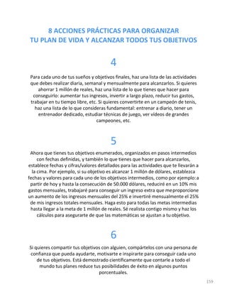 8 ACCIONES PRÁCTICAS PARA ORGANIZAR
TU PLAN DE VIDA Y ALCANZAR TODOS TUS OBJETIVOS
159
4
Para cada uno de tus sueños y objetivos finales, haz una lista de las actividades
que debes realizar diaria, semanal y mensualmente para alcanzarlos. Si quieres
ahorrar 1 millón de reales, haz una lista de lo que tienes que hacer para
conseguirlo: aumentar tus ingresos, invertir a largo plazo, reducir tus gastos,
trabajar en tu tiempo libre, etc. Si quieres convertirte en un campeón de tenis,
haz una lista de lo que consideras fundamental: entrenar a diario, tener un
entrenador dedicado, estudiar técnicas de juego, ver vídeos de grandes
campeones, etc.
5
Ahora que tienes tus objetivos enumerados, organizados en pasos intermedios
con fechas definidas, y también lo que tienes que hacer para alcanzarlos,
establece fechas y cifras/valores detallados para las actividades que te llevarán a
la cima. Por ejemplo, si su objetivo es alcanzar 1 millón de dólares, establezca
fechas y valores para cada uno de los objetivos intermedios, como por ejemplo:a
partir de hoy y hasta la consecución de 50.000 dólares, reduciré en un 10% mis
gastos mensuales, trabajaré para conseguir un ingreso extra que meproporcione
un aumento de los ingresos mensuales del 25% e invertiré mensualmente el 25%
de mis ingresos totales mensuales. Haga esto para todas las metas intermedias
hasta llegar a la meta de 1 millón de reales. Sé realista contigo mismo y haz los
cálculos para asegurarte de que las matemáticas se ajustan a tu objetivo.
6
Si quieres compartir tus objetivos con alguien, compártelos con una persona de
confianza que pueda ayudarte, motivarte e inspirarte para conseguir cada uno
de tus objetivos. Está demostrado científicamente que contarle a todo el
mundo tus planes reduce tus posibilidades de éxito en algunos puntos
porcentuales.
 