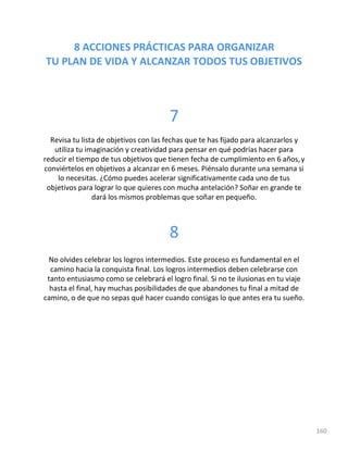 8 ACCIONES PRÁCTICAS PARA ORGANIZAR
TU PLAN DE VIDA Y ALCANZAR TODOS TUS OBJETIVOS
160
7
Revisa tu lista de objetivos con las fechas que te has fijado para alcanzarlos y
utiliza tu imaginación y creatividad para pensar en qué podrías hacer para
reducir el tiempo de tus objetivos que tienen fecha de cumplimiento en 6 años,y
conviértelos en objetivos a alcanzar en 6 meses. Piénsalo durante una semana si
lo necesitas. ¿Cómo puedes acelerar significativamente cada uno de tus
objetivos para lograr lo que quieres con mucha antelación? Soñar en grande te
dará los mismos problemas que soñar en pequeño.
8
No olvides celebrar los logros intermedios. Este proceso es fundamental en el
camino hacia la conquista final. Los logros intermedios deben celebrarse con
tanto entusiasmo como se celebrará el logro final. Si no te ilusionas en tu viaje
hasta el final, hay muchas posibilidades de que abandones tu final a mitad de
camino, o de que no sepas qué hacer cuando consigas lo que antes era tu sueño.
 