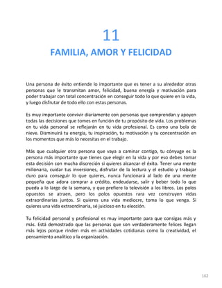 162
11
FAMILIA, AMOR Y FELICIDAD
Una persona de éxito entiende lo importante que es tener a su alrededor otras
personas que le transmitan amor, felicidad, buena energía y motivación para
poder trabajar con total concentración en conseguir todo lo que quiere en la vida,
y luego disfrutar de todo ello con estas personas.
Es muy importante convivir diariamente con personas que comprendan y apoyen
todas las decisiones que tomes en función de tu propósito de vida. Los problemas
en tu vida personal se reflejarán en tu vida profesional. Es como una bola de
nieve. Disminuirá tu energía, tu inspiración, tu motivación y tu concentración en
los momentos que más lo necesitas en el trabajo.
Más que cualquier otra persona que vaya a caminar contigo, tu cónyuge es la
persona más importante que tienes que elegir en la vida y por eso debes tomar
esta decisión con mucha discreción si quieres alcanzar el éxito. Tener una mente
millonaria, cuidar tus inversiones, disfrutar de la lectura y el estudio y trabajar
duro para conseguir lo que quieres, nunca funcionará al lado de una mente
pequeña que adora comprar a crédito, endeudarse, salir y beber todo lo que
pueda a lo largo de la semana, y que prefiere la televisión a los libros. Los polos
opuestos se atraen, pero los polos opuestos rara vez construyen vidas
extraordinarias juntos. Si quieres una vida mediocre, toma lo que venga. Si
quieres una vida extraordinaria, sé juicioso en tu elección.
Tu felicidad personal y profesional es muy importante para que consigas más y
más. Está demostrado que las personas que son verdaderamente felices llegan
más lejos porque rinden más en actividades cotidianas como la creatividad, el
pensamiento analítico y la organización.
 