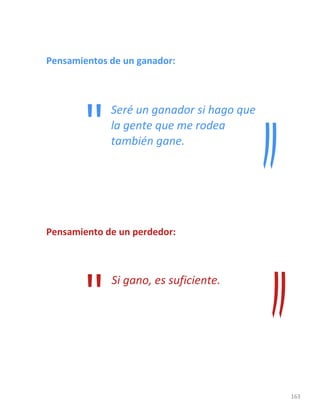 163
Pensamientos de un ganador:
Seré un ganador si hago que
la gente que me rodea
también gane.
Pensamiento de un perdedor:
"Si gano, es suficiente.
"
 
