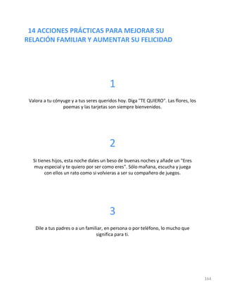 14 ACCIONES PRÁCTICAS PARA MEJORAR SU
RELACIÓN FAMILIAR Y AUMENTAR SU FELICIDAD
164
1
Valora a tu cónyuge y a tus seres queridos hoy. Diga "TE QUIERO". Las flores, los
poemas y las tarjetas son siempre bienvenidos.
2
Si tienes hijos, esta noche dales un beso de buenas noches y añade un "Eres
muy especial y te quiero por ser como eres". Sólo mañana, escucha y juega
con ellos un rato como si volvieras a ser su compañero de juegos.
3
Dile a tus padres o a un familiar, en persona o por teléfono, lo mucho que
significa para ti.
 