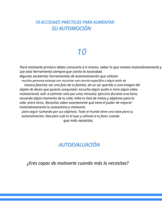 10 ACCIONES PRÁCTICAS PARA AUMENTAR
SU AUTOMOCIÓN
10
Para motivarte primero debes conocerte a ti mismo. saber lo que motiva instantáneamente y
use esta herramienta siempre que sienta la necesidad.
Algunas excelentes herramientas de automotivación que utilizan
muchas personas exitosas son: escuchar una canción específica o algún estilo de
música favorita; ver una foto de tu familia, de un ser querido o una imagen del
objeto de deseo que quieres conquistar; escucha algún audio o mira algún video
motivacional; salir a caminar solo por unos minutos; ejercicio durante una hora;
recuerda algún momento de tu vida; relee tu lista de metas y objetivos para la
vida, entre otros. Necesitas saber exactamente qué tiene el poder de mejorar
instantáneamente tu autoestima y motivarte.
para seguir luchando por sus objetivos. Todo el mundo tiene una clave para su
automotivación. Descubre cuál es el tuyo y utilízalo a tu favor cuando
que más necesitas.
AUTOEVALUACIÓN
¿Eres capaz de motivarte cuando más lo necesitas?
 