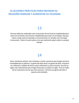 14 ACCIONES PRÁCTICAS PARA MEJORAR SU
RELACIÓN FAMILIAR Y AUMENTAR SU FELICIDAD
168
13
Haz que todos los implicados sean conscientes de los horarios establecidospara
estar con la familia y los horarios establecidos para estar en el trabajo. Hay que
evitar a toda costa las llamadas a conversaciones sin sentido y los mensajes
innecesarios. Todo el mundo valora a los que realmente saben valorar su propio
tiempo.
14
Hacer contactos valiosos. Haz contactos y únete a personas que tengan lamisma
mentalidad que tú admiras. La gente de éxito atrae a la gente de éxito. Siquieres
ser millonario, rodéate de otros cuatro millonarios y serás el quinto. Una de las
reglas más importantes para el logro financiero es aplicar la regla: "Eres la media
de las 5 personas con las que más convives". Convive con gente de éxito si
quieres serlo también.
 