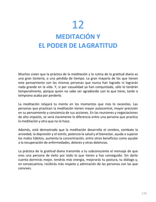 170
12
MEDITACIÓN Y
EL PODER DE LAGRATITUD
Muchos creen que la práctica de la meditación y la rutina de la gratitud diaria es
una gran tontería, o una pérdida de tiempo. La gran mayoría de los que tienen
este pensamiento son las mismas personas que nunca han logrado ni lograrán
nada grande en la vida. Y, si por casualidad ya han conquistado, sólo lo tendrán
temporalmente, porque quien no sabe ser agradecido con lo que tiene, tarde o
temprano acaba por perderlo.
La meditación relajará tu mente en los momentos que más lo necesites. Las
personas que practican la meditación tienen mayor autocontrol, mayor precisión
en su pensamiento y conciencia de sus acciones. En las reuniones y negociaciones
de alto impacto, se verá claramente la diferencia entre una persona que practica
la meditación y otra que no lo hace.
Además, está demostrado que la meditación desarrolla el cerebro, combate la
ansiedad, la depresión y el estrés, potencia la salud y el bienestar, ayuda a superar
los malos hábitos, aumenta la concentración, entre otros beneficios como ayudar
a la recuperación de enfermedades, dolores y otras dolencias.
La práctica de la gratitud diaria transmite a tu subconsciente el mensaje de que
eres una persona de éxito por todo lo que tienes y has conseguido. Sin darte
cuenta dormirás mejor, tendrás más energía, mejorarás tu postura, tu diálogo y,
en consecuencia, recibirás más respeto y admiración de las personas con las que
convives.
 