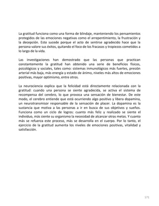 171
La gratitud funciona como una forma de blindaje, manteniendo los pensamientos
protegidos de las emociones negativas como el arrepentimiento, la frustración y
la decepción. Esto sucede porque el acto de sentirse agradecido hace que la
persona valore sus éxitos, quitando el foco de los fracasos y tropiezos cometidos a
lo largo de la vida.
Las investigaciones han demostrado que las personas que practican
constantemente la gratitud han obtenido una serie de beneficios físicos,
psicológicos y sociales, tales como: sistemas inmunológicos más fuertes, presión
arterial más baja, más energía y estado de ánimo, niveles más altos de emociones
positivas, mayor optimismo, entre otros.
La neurociencia explica que la felicidad está directamente relacionada con la
gratitud: cuando una persona se siente agradecida, se activa el sistema de
recompensa del cerebro, lo que provoca una sensación de bienestar. De este
modo, el cerebro entiende que está ocurriendo algo positivo y libera dopamina,
un neurotransmisor responsable de la sensación de placer. La dopamina es la
sustancia que motiva a las personas a ir en busca de sus objetivos y sueños.
Funciona como un ciclo de logros: cuanto más feliz y realizado se siente el
individuo, más siente su organismo la necesidad de alcanzar otras metas. Y cuanto
más se refuerza este proceso, más se desarrolla en el cuerpo. Por lo tanto, el
ejercicio de la gratitud aumenta los niveles de emociones positivas, vitalidad y
satisfacción.
 