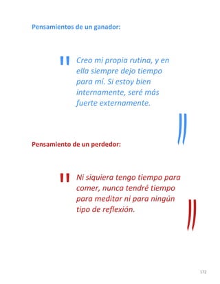 172
Pensamientos de un ganador:
Creo mi propia rutina, y en
ella siempre dejo tiempo
para mí. Si estoy bien
internamente, seré más
fuerte externamente.
Pensamiento de un perdedor:
Ni siquiera tengo tiempo para
comer, nunca tendré tiempo
para meditar ni para ningún
tipo de reflexión.
"
"
 
