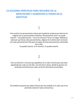 14 ACCIONES PRÁCTICAS PARA INICIARSE EN LA
MEDITACIÓN Y AUMENTAR EL PODER DELA
GRATITUD
173
1
Para sustituir los pensamientos críticos por la gratitud, empieza por eliminar los
orígenes de tus pensamientos limitantes. Pensamientos como "no puedo
hacerlo", "no puedo hacerlo", "no me lo merezco" tienen un origen. Reflexiona
sobre por qué tienes estos pensamientos. ¿Alguien te ha dicho esto? ¿Creciste
con estos pensamientos? Recupera el origen de estos pensamientos yelimínalos
de tu vida.
Tú puedes hacerlo. Te lo mereces. Tú puedes hacerlo.
2
Haz una lista de 5 o 10 cosas que agradeces en tu vida. Enumera por qué estás
agradecido por cada uno de ellos. Lee esta lista a diario, dando las gracias con
profundo sentimiento por cada uno de los elementos enumerados.
3
Da también las gracias por todo el dinero que has recibido en tu vida, que te ha
permitido sobrevivir hasta el día de hoy.
 