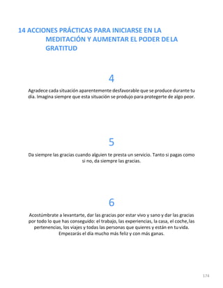 14 ACCIONES PRÁCTICAS PARA INICIARSE EN LA
MEDITACIÓN Y AUMENTAR EL PODER DELA
GRATITUD
174
4
Agradece cada situación aparentemente desfavorable que se produce durante tu
día. Imagina siempre que esta situación se produjo para protegerte de algo peor.
5
Da siempre las gracias cuando alguien te presta un servicio. Tanto si pagas como
si no, da siempre las gracias.
6
Acostúmbrate a levantarte, dar las gracias por estar vivo y sano y dar las gracias
por todo lo que has conseguido: el trabajo, las experiencias, la casa, el coche,las
pertenencias, los viajes y todas las personas que quieres y están en tu vida.
Empezarás el día mucho más feliz y con más ganas.
 