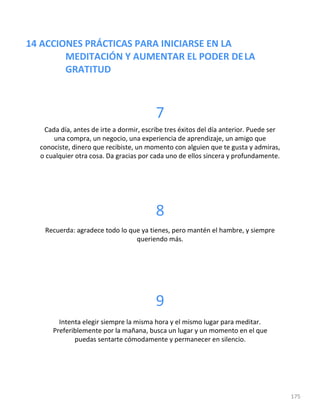 14 ACCIONES PRÁCTICAS PARA INICIARSE EN LA
MEDITACIÓN Y AUMENTAR EL PODER DELA
GRATITUD
175
7
Cada día, antes de irte a dormir, escribe tres éxitos del día anterior. Puede ser
una compra, un negocio, una experiencia de aprendizaje, un amigo que
conociste, dinero que recibiste, un momento con alguien que te gusta y admiras,
o cualquier otra cosa. Da gracias por cada uno de ellos sincera y profundamente.
8
Recuerda: agradece todo lo que ya tienes, pero mantén el hambre, y siempre
queriendo más.
9
Intenta elegir siempre la misma hora y el mismo lugar para meditar.
Preferiblemente por la mañana, busca un lugar y un momento en el que
puedas sentarte cómodamente y permanecer en silencio.
 