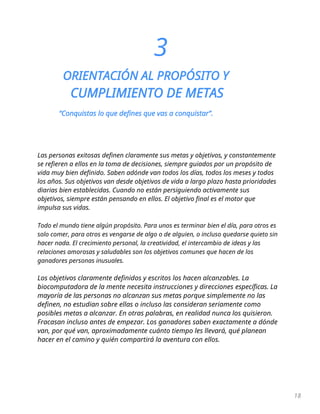 18
3
ORIENTACIÓN AL PROPÓSITO Y
CUMPLIMIENTO DE METAS
“Conquistas lo que defines que vas a conquistar”.
Las personas exitosas definen claramente sus metas y objetivos, y constantemente
se refieren a ellos en la toma de decisiones, siempre guiados por un propósito de
vida muy bien definido. Saben adónde van todos los días, todos los meses y todos
los años. Sus objetivos van desde objetivos de vida a largo plazo hasta prioridades
diarias bien establecidas. Cuando no están persiguiendo activamente sus
objetivos, siempre están pensando en ellos. El objetivo final es el motor que
impulsa sus vidas.
Todo el mundo tiene algún propósito. Para unos es terminar bien el día, para otros es
solo comer, para otros es vengarse de algo o de alguien, o incluso quedarse quieto sin
hacer nada. El crecimiento personal, la creatividad, el intercambio de ideas y las
relaciones amorosas y saludables son los objetivos comunes que hacen de los
ganadores personas inusuales.
Los objetivos claramente definidos y escritos los hacen alcanzables. La
biocomputadora de la mente necesita instrucciones y direcciones específicas. La
mayoría de las personas no alcanzan sus metas porque simplemente no las
definen, no estudian sobre ellas o incluso las consideran seriamente como
posibles metas a alcanzar. En otras palabras, en realidad nunca los quisieron.
Fracasan incluso antes de empezar. Los ganadores saben exactamente a dónde
van, por qué van, aproximadamente cuánto tiempo les llevará, qué planean
hacer en el camino y quién compartirá la aventura con ellos.
 