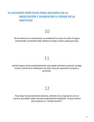 14 ACCIONES PRÁCTICAS PARA INICIARSE EN LA
MEDITACIÓN Y AUMENTAR EL PODER DELA
GRATITUD
176
10
No te esfuerces en concentrarte. La meditación es como el sueño. Si sigues
presionando, no tendrás éxito. Relaja tu cuerpo, respira y deja que fluya.
11
Intenta respirar lenta y profundamente, para poder calmarte y conectar contigo
mismo. Comienza la meditación con siete ciclos de respiración tranquila y
profunda.
12
Para alejar los pensamientos externos, céntrate en tu respiración o en un
mantra, que debes repetir durante el periodo de meditación. Un granmantra
para empezar es: "¡Puedo hacerlo!".
 