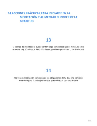 14 ACCIONES PRÁCTICAS PARA INICIARSE EN LA
MEDITACIÓN Y AUMENTAR EL PODER DELA
GRATITUD
177
13
El tiempo de meditación, puede ser tan largo como creas que es mejor. Lo ideal
es entre 10 y 20 minutos. Pero si lo desea, puede empezar con 1, 2 o 5 minutos.
14
No veas la meditación como una de las obligaciones de tu día, sino como un
momento para ti. Una oportunidad para conectar con uno mismo.
 