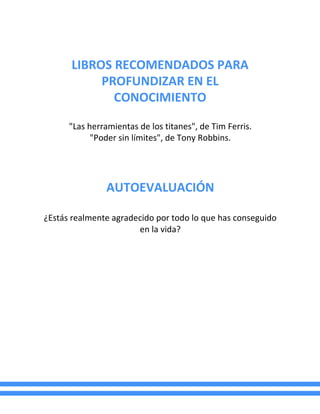 LIBROS RECOMENDADOS PARA
PROFUNDIZAR EN EL
CONOCIMIENTO
"Las herramientas de los titanes", de Tim Ferris.
"Poder sin límites", de Tony Robbins.
AUTOEVALUACIÓN
¿Estás realmente agradecido por todo lo que has conseguido
en la vida?
 