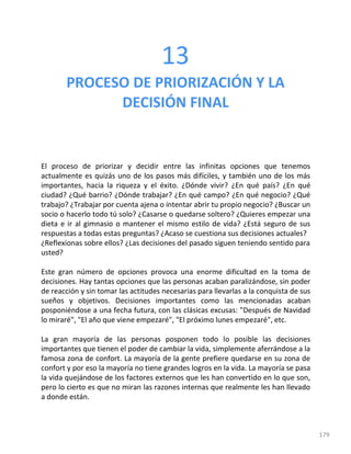 179
13
PROCESO DE PRIORIZACIÓN Y LA
DECISIÓN FINAL
El proceso de priorizar y decidir entre las infinitas opciones que tenemos
actualmente es quizás uno de los pasos más difíciles, y también uno de los más
importantes, hacia la riqueza y el éxito. ¿Dónde vivir? ¿En qué país? ¿En qué
ciudad? ¿Qué barrio? ¿Dónde trabajar? ¿En qué campo? ¿En qué negocio? ¿Qué
trabajo? ¿Trabajar por cuenta ajena o intentar abrir tu propio negocio? ¿Buscar un
socio o hacerlo todo tú solo? ¿Casarse o quedarse soltero? ¿Quieres empezar una
dieta e ir al gimnasio o mantener el mismo estilo de vida? ¿Está seguro de sus
respuestas a todas estas preguntas? ¿Acaso se cuestiona sus decisiones actuales?
¿Reflexionas sobre ellos? ¿Las decisiones del pasado siguen teniendo sentido para
usted?
Este gran número de opciones provoca una enorme dificultad en la toma de
decisiones. Hay tantas opciones que las personas acaban paralizándose, sin poder
de reacción y sin tomar las actitudes necesarias para llevarlas a la conquista de sus
sueños y objetivos. Decisiones importantes como las mencionadas acaban
posponiéndose a una fecha futura, con las clásicas excusas: "Después de Navidad
lo miraré", "El año que viene empezaré", "El próximo lunes empezaré", etc.
La gran mayoría de las personas posponen todo lo posible las decisiones
importantes que tienen el poder de cambiar la vida, simplemente aferrándose a la
famosa zona de confort. La mayoría de la gente prefiere quedarse en su zona de
confort y por eso la mayoría no tiene grandes logros en la vida. La mayoría se pasa
la vida quejándose de los factores externos que les han convertido en lo que son,
pero lo cierto es que no miran las razones internas que realmente les han llevado
a donde están.
 