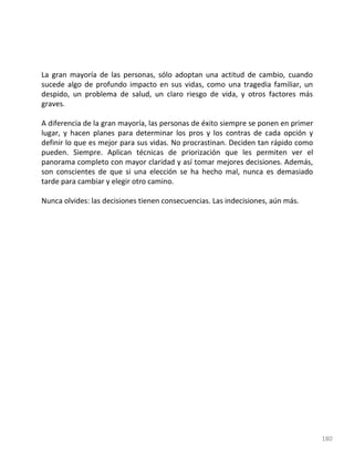 180
La gran mayoría de las personas, sólo adoptan una actitud de cambio, cuando
sucede algo de profundo impacto en sus vidas, como una tragedia familiar, un
despido, un problema de salud, un claro riesgo de vida, y otros factores más
graves.
A diferencia de la gran mayoría, las personas de éxito siempre se ponen en primer
lugar, y hacen planes para determinar los pros y los contras de cada opción y
definir lo que es mejor para sus vidas. No procrastinan. Deciden tan rápido como
pueden. Siempre. Aplican técnicas de priorización que les permiten ver el
panorama completo con mayor claridad y así tomar mejores decisiones. Además,
son conscientes de que si una elección se ha hecho mal, nunca es demasiado
tarde para cambiar y elegir otro camino.
Nunca olvides: las decisiones tienen consecuencias. Las indecisiones, aún más.
 