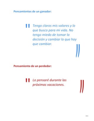 181
Pensamientos de un ganador:
Tengo claros mis valores y lo
que busco para mi vida. No
tengo miedo de tomar la
decisión y cambiar lo que hay
que cambiar.
Pensamiento de un perdedor:
Lo pensaré durante las
próximas vacaciones.
"
"
 