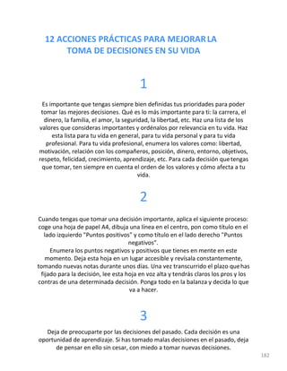 12 ACCIONES PRÁCTICAS PARA MEJORARLA
TOMA DE DECISIONES EN SU VIDA
182
1
Es importante que tengas siempre bien definidas tus prioridades para poder
tomar las mejores decisiones. Qué es lo más importante para ti: la carrera, el
dinero, la familia, el amor, la seguridad, la libertad, etc. Haz una lista de los
valores que consideras importantes y ordénalos por relevancia en tu vida. Haz
esta lista para tu vida en general, para tu vida personal y para tu vida
profesional. Para tu vida profesional, enumera los valores como: libertad,
motivación, relación con los compañeros, posición, dinero, entorno, objetivos,
respeto, felicidad, crecimiento, aprendizaje, etc. Para cada decisión quetengas
que tomar, ten siempre en cuenta el orden de los valores y cómo afecta a tu
vida.
2
Cuando tengas que tomar una decisión importante, aplica el siguiente proceso:
coge una hoja de papel A4, dibuja una línea en el centro, pon como título en el
lado izquierdo "Puntos positivos" y como título en el lado derecho "Puntos
negativos".
Enumera los puntos negativos y positivos que tienes en mente en este
momento. Deja esta hoja en un lugar accesible y revísala constantemente,
tomando nuevas notas durante unos días. Una vez transcurrido el plazo quehas
fijado para la decisión, lee esta hoja en voz alta y tendrás claros los pros y los
contras de una determinada decisión. Ponga todo en la balanza y decida lo que
va a hacer.
3
Deja de preocuparte por las decisiones del pasado. Cada decisión es una
oportunidad de aprendizaje. Si has tomado malas decisiones en el pasado, deja
de pensar en ello sin cesar, con miedo a tomar nuevas decisiones.
 