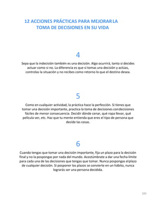 12 ACCIONES PRÁCTICAS PARA MEJORARLA
TOMA DE DECISIONES EN SU VIDA
183
4
Sepa que la indecisión también es una decisión. Algo ocurrirá, tanto si decides
actuar como si no. La diferencia es que si tomas una decisión y actúas,
controlas la situación y no recibes como retorno lo que el destino desea.
5
Como en cualquier actividad, la práctica hace la perfección. Si tienes que
tomar una decisión importante, practica la toma de decisiones condecisiones
fáciles de menor consecuencia. Decidir dónde cenar, qué ropa llevar, qué
película ver, etc. Haz que tu mente entienda que eres el tipo de persona que
decide las cosas.
6
Cuando tengas que tomar una decisión importante, fija un plazo para la decisión
final y no la pospongas por nada del mundo. Acostúmbrate a dar una fecha límite
para cada una de las decisiones que tengas que tomar. Nunca pospongas elplazo
de cualquier decisión. Si posponer los plazos se convierte en un hábito, nunca
lograrás ser una persona decidida.
 