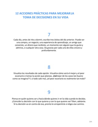12 ACCIONES PRÁCTICAS PARA MEJORARLA
TOMA DE DECISIONES EN SU VIDA
184
7
Cada día, antes de irte a dormir, escribe tres éxitos del día anterior. Puede ser
una compra, un negocio, una experiencia de aprendizaje, un amigo que
conociste, un dinero que recibiste, un momento con alguien que te gusta y
admiras, o cualquier otra cosa. Da gracias por cada uno de ellos sincera y
profundamente.
8
Visualiza los resultados de cada opción. Visualiza cómo será el mejor y el peor
escenario si tomas la acción que planeas. ¿Eselmejor de los casos tan bueno
como se imagina? Y, si todo sale mal, ¿el peor escenario es realmente tanmalo?
9
Piensa en quién quieres ser y hacia dónde quieres ir en la vida cuando te decidas.
¿Coincide tu decisión con lo que quieres y con lo que quieres ser? Bien, adelante.
Si tu decisión va en contra de eso, pronto te arrepentirás si eliges ese camino.
 