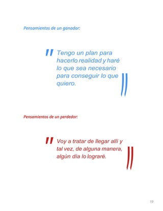 19
Pensamientos de un ganador:
Tengo un plan para
hacerlo realidad y haré
lo que sea necesario
para conseguir lo que
quiero.
Pensamientos de un perdedor:
Voy a tratar de llegar allí y
tal vez, de alguna manera,
algún día lo lograré.
"
"
 