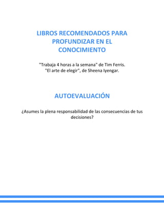 LIBROS RECOMENDADOS PARA
PROFUNDIZAR EN EL
CONOCIMIENTO
"Trabaja 4 horas a la semana" de Tim Ferris.
"El arte de elegir", de Sheena Iyengar.
AUTOEVALUACIÓN
¿Asumes la plena responsabilidad de las consecuencias de tus
decisiones?
 