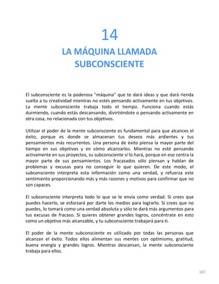 187
14
LA MÁQUINA LLAMADA
SUBCONSCIENTE
El subconsciente es la poderosa "máquina" que te dará ideas y que dará rienda
suelta a tu creatividad mientras no estés pensando activamente en tus objetivos.
La mente subconsciente trabaja todo el tiempo. Funciona cuando estás
durmiendo, cuando estás descansando, divirtiéndote o pensando activamente en
otra cosa, no relacionada con tus objetivos.
Utilizar el poder de la mente subconsciente es fundamental para que alcances el
éxito, porque es donde se almacenan tus deseos más ardientes y tus
pensamientos más recurrentes. Una persona de éxito piensa la mayor parte del
tiempo en sus objetivos y en cómo alcanzarlos. Mientras no esté pensando
activamente en sus proyectos, su subconsciente sí lo hará, porque en eso centra la
mayor parte de sus pensamientos. Los fracasados sólo piensan y hablan de
problemas y excusas para no conseguir lo que quieren. De este modo, el
subconsciente interpreta esta información como una verdad, y refuerza este
sentimiento proporcionando más y más razones y motivos para confirmar que no
son capaces.
El subconsciente interpreta todo lo que se le envía como verdad. Si crees que
puedes hacerlo, se esforzará por darte los medios para lograrlo. Si crees que no
puedes, lo tomará como una verdad absoluta y sólo te dará más argumentos para
tus excusas de fracaso. Si quieres obtener grandes logros, concéntrate en esto
como un objetivo más alcanzable, y tu subconsciente trabajará para ti.
El poder de la mente subconsciente es utilizado por todas las personas que
alcanzan el éxito. Todos ellos alimentan sus mentes con optimismo, gratitud,
buena energía y grandes logros. Mientras descansan, la mente subconsciente
trabaja para ellos.
 