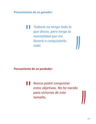 188
Pensamientos de un ganador:
Todavía no tengo todo lo
que deseo, pero tengo la
mentalidad que me
llevará a conquistarlo
todo.
Pensamiento de un perdedor:
Nunca podré conquistar
estos objetivos. No he nacido
para victorias de este
tamaño.
"
"
 