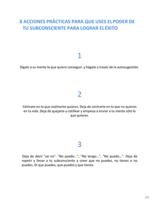 8 ACCIONES PRÁCTICAS PARA QUE USES ELPODER DE
TU SUBCONSCIENTE PARA LOGRAR ELÉXITO
189
1
Dígale a su mente lo que quiere conseguir, y hágalo a través de la autosugestión.
2
Céntrate en lo que realmente quieres. Deja de centrarte en lo que no quieres
en tu vida. Deja de quejarte y cotillear y empieza a enviar a tu mente sólo lo
que quieres.
3
Deja de decir "yo no". "No puedo...", "No tengo...", "No puedo...". Deja de
repetir y llevar a tu subconsciente a creer que no puedes, no tienes o no
puedes. Di que puedes, que puedes y que tienes.
 
