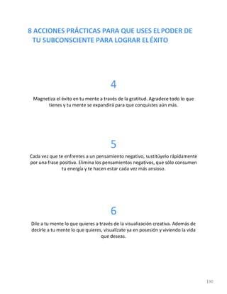 8 ACCIONES PRÁCTICAS PARA QUE USES ELPODER DE
TU SUBCONSCIENTE PARA LOGRAR ELÉXITO
190
4
Magnetiza el éxito en tu mente a través de la gratitud. Agradece todo lo que
tienes y tu mente se expandirá para que conquistes aún más.
5
Cada vez que te enfrentes a un pensamiento negativo, sustitúyelo rápidamente
por una frase positiva. Elimina los pensamientos negativos, que sólo consumen
tu energía y te hacen estar cada vez más ansioso.
6
Dile a tu mente lo que quieres a través de la visualización creativa. Además de
decirle a tu mente lo que quieres, visualízate ya en posesión y viviendo la vida
que deseas.
 