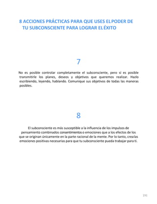 8 ACCIONES PRÁCTICAS PARA QUE USES ELPODER DE
TU SUBCONSCIENTE PARA LOGRAR ELÉXITO
191
7
No es posible controlar completamente el subconsciente, pero sí es posible
transmitirle los planes, deseos y objetivos que queremos realizar. Hazlo
escribiendo, leyendo, hablando. Comunique sus objetivos de todas las maneras
posibles.
8
El subconsciente es más susceptible a la influencia de los impulsos de
pensamiento combinados consentimientoso emociones que a los efectos de los
que se originan únicamente en la parte racional de la mente. Por lo tanto, crealas
emociones positivas necesarias para que tu subconsciente pueda trabajar para ti.
 