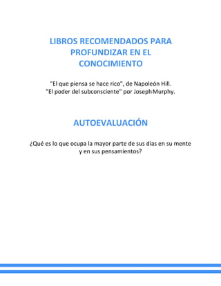 LIBROS RECOMENDADOS PARA
PROFUNDIZAR EN EL
CONOCIMIENTO
"El que piensa se hace rico", de Napoleón Hill.
"El poder del subconsciente" por JosephMurphy.
AUTOEVALUACIÓN
¿Qué es lo que ocupa la mayor parte de sus días en su mente
y en sus pensamientos?
 