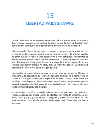 193
15
LIBERTAD PARA SIEMPRE
La libertad es uno de los mayores logros que todos podemos tener. Más que el
dinero, las personas de éxito siempre desean y buscan la libertad. Trabajan duro
por el dinero, para que el dinero genere más dinero y alcancen la libertad.
Libertad significa hacer lo que quieres, trabajar en lo que te gusta, estar sólo con
los que te gustan, cuando quieres y donde quieres, siempre. La libertad significa
no tener que pasar toda la vida aguantando a jefes estúpidos, compañeros de
trabajo celosos, gente falsa y trabajos mezquinos. La libertad significa vivir más
feliz, despertarse y tener ganas de salir de la cama. La libertad es pasar 7 días a la
semana con alegría y energía, no sólo 2 días. La libertad es pensar "Qué bien, otro
bonito lunes" y no "Vaya, 5 días más por delante".
Los grandes ganadores siempre aspiran a las dos mayores formas de libertad: la
financiera y la geográfica. La libertad financiera significa no depender de un
salario ni de ningún trabajo para llegar a fin de mes. Trabajan duro hasta que
consiguen unos ingresos pasivos mensuales superiores a sus gastos del mes. La
libertad geográfica significa poder vivir en cualquier parte del mundo, sin estar
atado a ninguna ciudad, país o región.
Si quieres vivir unos años de tu vida viajando por el mundo, tienes que dedicar tus
energías a conquistar ambas formas de libertad. Hay miles de personas, no más
inteligentes que tú, que ya lo han conseguido y están disfrutando de la vida,
mientras tú te pasas el día en una oficina soportando falsedades, cotilleos y
mentiras.
 