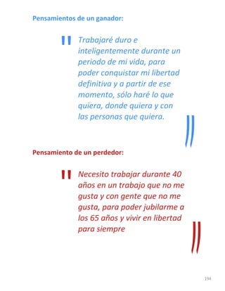 194
Pensamientos de un ganador:
Trabajaré duro e
inteligentemente durante un
periodo de mi vida, para
poder conquistar mi libertad
definitiva y a partir de ese
momento, sólo haré lo que
quiera, donde quiera y con
las personas que quiera.
Pensamiento de un perdedor:
Necesito trabajar durante 40
años en un trabajo que no me
gusta y con gente que no me
gusta, para poder jubilarme a
los 65 años y vivir en libertad
para siempre
"
"
 